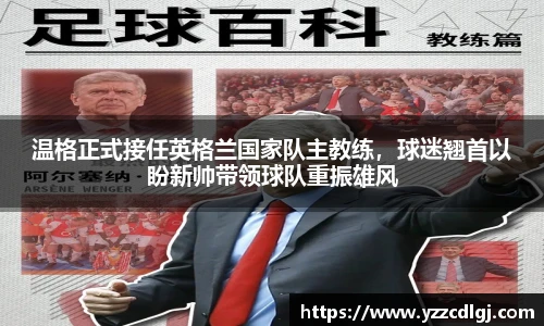 温格正式接任英格兰国家队主教练，球迷翘首以盼新帅带领球队重振雄风