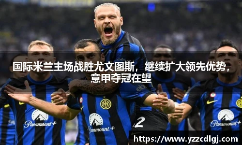 国际米兰主场战胜尤文图斯，继续扩大领先优势，意甲夺冠在望