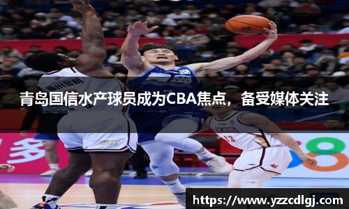 青岛国信水产球员成为CBA焦点，备受媒体关注