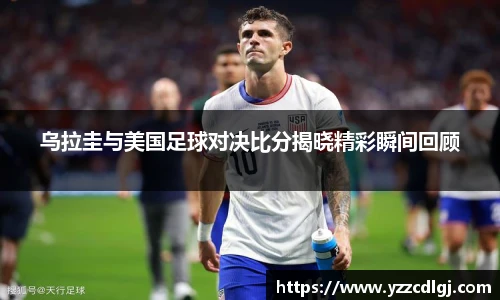 乌拉圭与美国足球对决比分揭晓精彩瞬间回顾