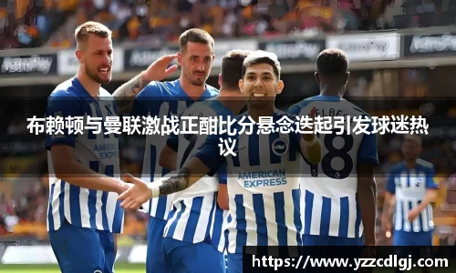 布赖顿与曼联激战正酣比分悬念迭起引发球迷热议