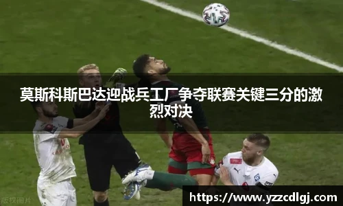 莫斯科斯巴达迎战兵工厂争夺联赛关键三分的激烈对决